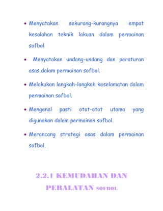 ? Menyatakan       sekurang-kurangnya       empat

    kesalahan teknik lakuan dalam permainan

    sofbol

?    Menyatakan undang-undang dan peraturan

    asas dalam permainan sofbol.

? Melakukan langkah-langkah keselamatan dalam

    permainan sofbol.

? Mengenal      pasti   otot-otot   utama    yang

    digunakan dalam permainan sofbol.

? Merancang strategi asas dalam permainan

    sofbol.




      2.2.1 KEMUDAHAN DAN
             PERALATAN        SOFBOL
 