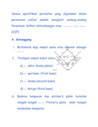 Semua spesifikasi peralatan yang digunakan dalam

permainan      sofbol    adalah     mengikut      undang-undang

Persatuan Sofbol Antarabangsa atau International Softball Federation

(ISF)

A. Gelanggang

 i.   Berbentuk segi empat sama atau dikenali sebagai
      diamond

ii.   Terdapat empat sudut iaitu:

        a) Base akhir (home plate)

        b)Base pertama (first base)

        c) Base kedua (second base)

        d)Base ketiga (third base)

iii. Bulatan lemparan dan pitchers plate terletak

      tengah-tengah diamond. Pitchers plate        ialah tempat

      melakukan lemparan.
 