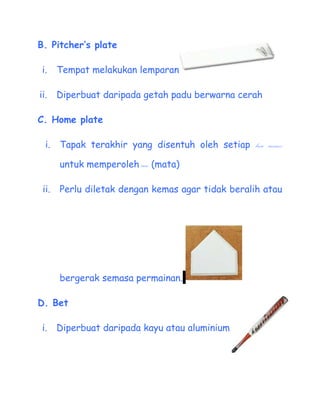 B. Pitchers plate

 i.    Tempat melakukan lemparan

ii.    Diperbuat daripada getah padu berwarna cerah

C. Home plate

  i.   Tapak terakhir yang disentuh oleh setiap base runner

       untuk memperoleh run (mata)

 ii.   Perlu diletak dengan kemas agar tidak beralih atau




       bergerak semasa permainan.

D. Bet

 i.    Diperbuat daripada kayu atau aluminium
 