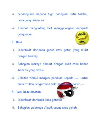 ii.   Dibahagikan kepada tiga bahagian iaitu tombol,

       pemegang dan laras

iii.   Tombol menghalang bet menggelongsor daripada

       genggaman

E. Bola

  i.   Diperbuat daripada gabus atau getah yang dililit

       dengan benang

 ii.   Bahagian luarnya dibalut dengan kulit atau bahan

       sintetik yang sesuai

iii.   Jahitan timbul menjadi panduan kepada pitcher untuk

       menentukan pergerakan bola semasa lemparan pitch.

F. Topi keselamatan

  i.   Diperbuat daripada kaca gentian

 ii.   Bahagian dalamnya dilapik gabus atau getah.
 