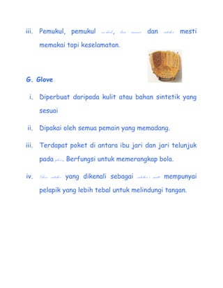 iii.   Pemukul, pemukul on-deck, base runner dan catcher mesti

       memakai topi keselamatan.




G. Glove

  i.   Diperbuat daripada kulit atau bahan sintetik yang

       sesuai

 ii.   Dipakai oleh semua pemain yang memadang.

iii.   Terdapat poket di antara ibu jari dan jari telunjuk

       pada glove. Berfungsi untuk memerangkap bola.

iv.    Glove catcher yang dikenali sebagai catchers mitt mempunyai

       pelapik yang lebih tebal untuk melindungi tangan.
 