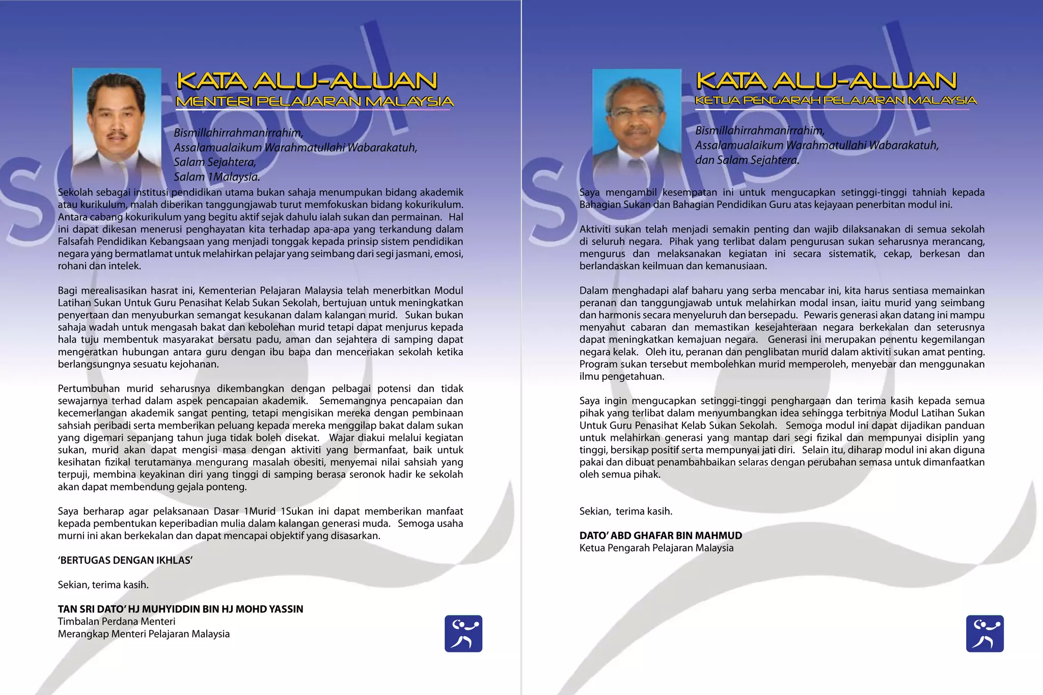 Bismillahirrahmanirrahim,
Assalamualaikum Warahmatullahi Wabarakatuh,
Salam Sejahtera,
Salam 1Malaysia.
Sekolah sebagai institusi pendidikan utama bukan sahaja menumpukan bidang akademik
atau kurikulum, malah diberikan tanggungjawab turut memfokuskan bidang kokurikulum.
Antara cabang kokurikulum yang begitu aktif sejak dahulu ialah sukan dan permainan. Hal
ini dapat dikesan menerusi penghayatan kita terhadap apa-apa yang terkandung dalam
Falsafah Pendidikan Kebangsaan yang menjadi tonggak kepada prinsip sistem pendidikan
negara yang bermatlamat untuk melahirkan pelajar yang seimbang dari segi jasmani, emosi,
rohani dan intelek.
Bagi merealisasikan hasrat ini, Kementerian Pelajaran Malaysia telah menerbitkan Modul
Latihan Sukan Untuk Guru Penasihat Kelab Sukan Sekolah, bertujuan untuk meningkatkan
penyertaan dan menyuburkan semangat kesukanan dalam kalangan murid. Sukan bukan
sahaja wadah untuk mengasah bakat dan kebolehan murid tetapi dapat menjurus kepada
hala tuju membentuk masyarakat bersatu padu, aman dan sejahtera di samping dapat
mengeratkan hubungan antara guru dengan ibu bapa dan menceriakan sekolah ketika
berlangsungnya sesuatu kejohanan.
Pertumbuhan murid seharusnya dikembangkan dengan pelbagai potensi dan tidak
sewajarnya terhad dalam aspek pencapaian akademik. Sememangnya pencapaian dan
kecemerlangan akademik sangat penting, tetapi mengisikan mereka dengan pembinaan
sahsiah peribadi serta memberikan peluang kepada mereka menggilap bakat dalam sukan
yang digemari sepanjang tahun juga tidak boleh disekat. Wajar diakui melalui kegiatan
sukan, murid akan dapat mengisi masa dengan aktiviti yang bermanfaat, baik untuk
kesihatan fizikal terutamanya mengurang masalah obesiti, menyemai nilai sahsiah yang
terpuji, membina keyakinan diri yang tinggi di samping berasa seronok hadir ke sekolah
akan dapat membendung gejala ponteng.
Saya berharap agar pelaksanaan Dasar 1Murid 1Sukan ini dapat memberikan manfaat
kepada pembentukan keperibadian mulia dalam kalangan generasi muda. Semoga usaha
murni ini akan berkekalan dan dapat mencapai objektif yang disasarkan.
‘BERTUGAS DENGAN IKHLAS’
Sekian, terima kasih.
TAN SRI DATO’HJ MUHYIDDIN BIN HJ MOHD YASSIN
Timbalan Perdana Menteri
Merangkap Menteri Pelajaran Malaysia
Bismillahirrahmanirrahim,
Assalamualaikum Warahmatullahi Wabarakatuh,
dan Salam Sejahtera.
Saya mengambil kesempatan ini untuk mengucapkan setinggi-tinggi tahniah kepada
Bahagian Sukan dan Bahagian Pendidikan Guru atas kejayaan penerbitan modul ini.
Aktiviti sukan telah menjadi semakin penting dan wajib dilaksanakan di semua sekolah
di seluruh negara. Pihak yang terlibat dalam pengurusan sukan seharusnya merancang,
mengurus dan melaksanakan kegiatan ini secara sistematik, cekap, berkesan dan
berlandaskan keilmuan dan kemanusiaan.
Dalam menghadapi alaf baharu yang serba mencabar ini, kita harus sentiasa memainkan
peranan dan tanggungjawab untuk melahirkan modal insan, iaitu murid yang seimbang
dan harmonis secara menyeluruh dan bersepadu. Pewaris generasi akan datang ini mampu
menyahut cabaran dan memastikan kesejahteraan negara berkekalan dan seterusnya
dapat meningkatkan kemajuan negara. Generasi ini merupakan penentu kegemilangan
negara kelak. Oleh itu, peranan dan penglibatan murid dalam aktiviti sukan amat penting.
Program sukan tersebut membolehkan murid memperoleh, menyebar dan menggunakan
ilmu pengetahuan.
Saya ingin mengucapkan setinggi-tinggi penghargaan dan terima kasih kepada semua
pihak yang terlibat dalam menyumbangkan idea sehingga terbitnya Modul Latihan Sukan
Untuk Guru Penasihat Kelab Sukan Sekolah. Semoga modul ini dapat dijadikan panduan
untuk melahirkan generasi yang mantap dari segi fizikal dan mempunyai disiplin yang
tinggi, bersikap positif serta mempunyai jati diri. Selain itu, diharap modul ini akan diguna
pakai dan dibuat penambahbaikan selaras dengan perubahan semasa untuk dimanfaatkan
oleh semua pihak.
Sekian, terima kasih.
DATO’ABD GHAFAR BIN MAHMUD
Ketua Pengarah Pelajaran Malaysia
KA
T
A ALU-ALUAN
MENTERI PELAJARAN MALA
YSIA
KA
T
A ALU-ALUAN
KETUA PENGARAH PELAJARAN MALA
YSIA
 
