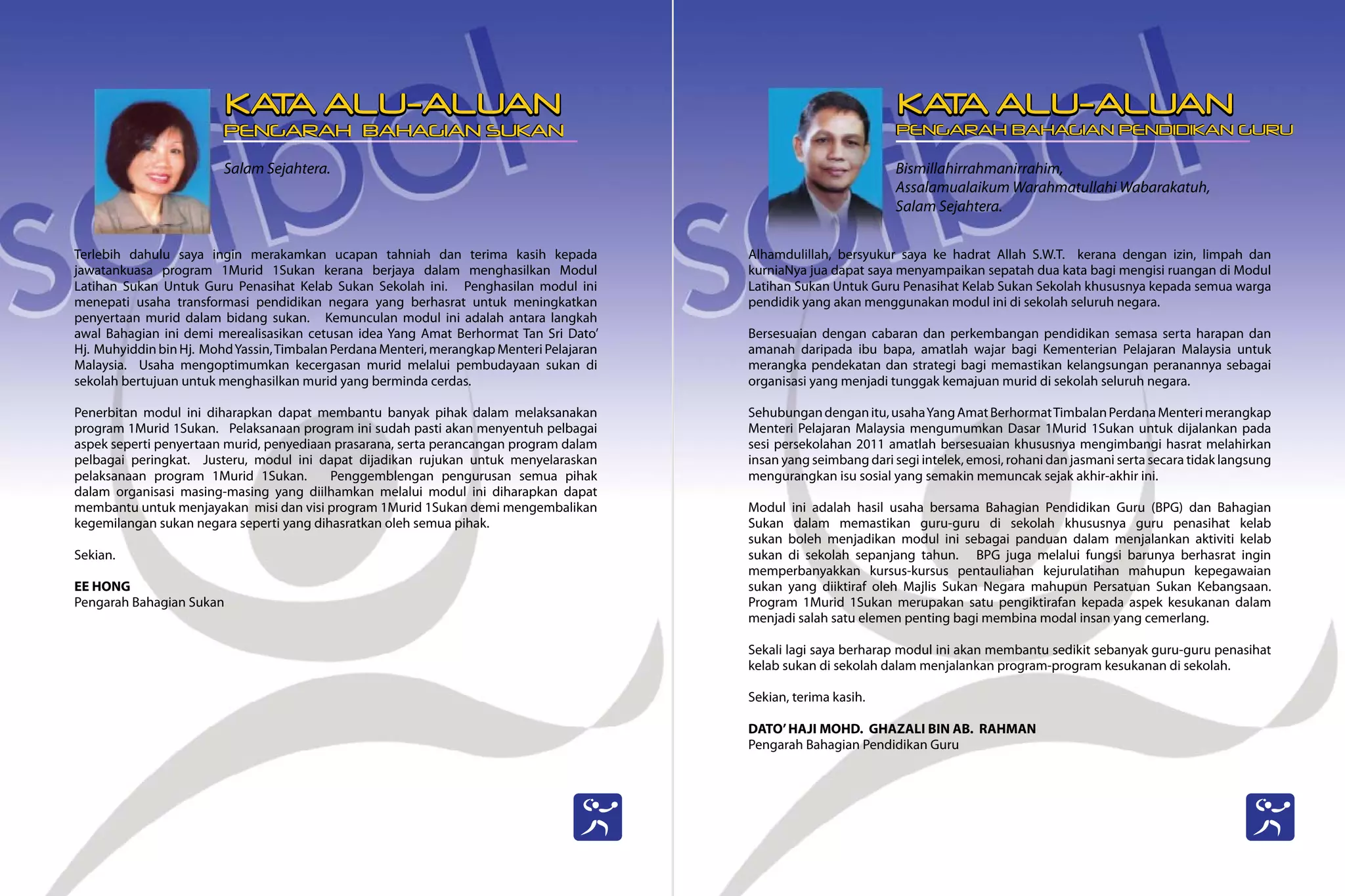 Salam Sejahtera.
Terlebih dahulu saya ingin merakamkan ucapan tahniah dan terima kasih kepada
jawatankuasa program 1Murid 1Sukan kerana berjaya dalam menghasilkan Modul
Latihan Sukan Untuk Guru Penasihat Kelab Sukan Sekolah ini. Penghasilan modul ini
menepati usaha transformasi pendidikan negara yang berhasrat untuk meningkatkan
penyertaan murid dalam bidang sukan. Kemunculan modul ini adalah antara langkah
awal Bahagian ini demi merealisasikan cetusan idea Yang Amat Berhormat Tan Sri Dato’
Hj. Muhyiddin bin Hj. MohdYassin,Timbalan Perdana Menteri, merangkap Menteri Pelajaran
Malaysia. Usaha mengoptimumkan kecergasan murid melalui pembudayaan sukan di
sekolah bertujuan untuk menghasilkan murid yang berminda cerdas.
Penerbitan modul ini diharapkan dapat membantu banyak pihak dalam melaksanakan
program 1Murid 1Sukan. Pelaksanaan program ini sudah pasti akan menyentuh pelbagai
aspek seperti penyertaan murid, penyediaan prasarana, serta perancangan program dalam
pelbagai peringkat. Justeru, modul ini dapat dijadikan rujukan untuk menyelaraskan
pelaksanaan program 1Murid 1Sukan. Penggemblengan pengurusan semua pihak
dalam organisasi masing-masing yang diilhamkan melalui modul ini diharapkan dapat
membantu untuk menjayakan misi dan visi program 1Murid 1Sukan demi mengembalikan
kegemilangan sukan negara seperti yang dihasratkan oleh semua pihak.
Sekian.
EE HONG
Pengarah Bahagian Sukan
Bismillahirrahmanirrahim,
Assalamualaikum Warahmatullahi Wabarakatuh,
Salam Sejahtera.
Alhamdulillah, bersyukur saya ke hadrat Allah S.W.T. kerana dengan izin, limpah dan
kurniaNya jua dapat saya menyampaikan sepatah dua kata bagi mengisi ruangan di Modul
Latihan Sukan Untuk Guru Penasihat Kelab Sukan Sekolah khususnya kepada semua warga
pendidik yang akan menggunakan modul ini di sekolah seluruh negara.
Bersesuaian dengan cabaran dan perkembangan pendidikan semasa serta harapan dan
amanah daripada ibu bapa, amatlah wajar bagi Kementerian Pelajaran Malaysia untuk
merangka pendekatan dan strategi bagi memastikan kelangsungan peranannya sebagai
organisasi yang menjadi tunggak kemajuan murid di sekolah seluruh negara.
Sehubungandenganitu,usahaYangAmatBerhormatTimbalanPerdanaMenterimerangkap
Menteri Pelajaran Malaysia mengumumkan Dasar 1Murid 1Sukan untuk dijalankan pada
sesi persekolahan 2011 amatlah bersesuaian khususnya mengimbangi hasrat melahirkan
insan yang seimbang dari segi intelek, emosi, rohani dan jasmani serta secara tidak langsung
mengurangkan isu sosial yang semakin memuncak sejak akhir-akhir ini.
Modul ini adalah hasil usaha bersama Bahagian Pendidikan Guru (BPG) dan Bahagian
Sukan dalam memastikan guru-guru di sekolah khususnya guru penasihat kelab
sukan boleh menjadikan modul ini sebagai panduan dalam menjalankan aktiviti kelab
sukan di sekolah sepanjang tahun. BPG juga melalui fungsi barunya berhasrat ingin
memperbanyakkan kursus-kursus pentauliahan kejurulatihan mahupun kepegawaian
sukan yang diiktiraf oleh Majlis Sukan Negara mahupun Persatuan Sukan Kebangsaan.
Program 1Murid 1Sukan merupakan satu pengiktirafan kepada aspek kesukanan dalam
menjadi salah satu elemen penting bagi membina modal insan yang cemerlang.
Sekali lagi saya berharap modul ini akan membantu sedikit sebanyak guru-guru penasihat
kelab sukan di sekolah dalam menjalankan program-program kesukanan di sekolah.
Sekian, terima kasih.
DATO’HAJI MOHD. GHAZALI BIN AB. RAHMAN
Pengarah Bahagian Pendidikan Guru
KA
T
A ALU-ALUAN KA
T
A ALU-ALUAN
PENGARAH BAHAGIAN SUKAN PENGARAH BAHAGIAN PENDIDIKAN GURU
 