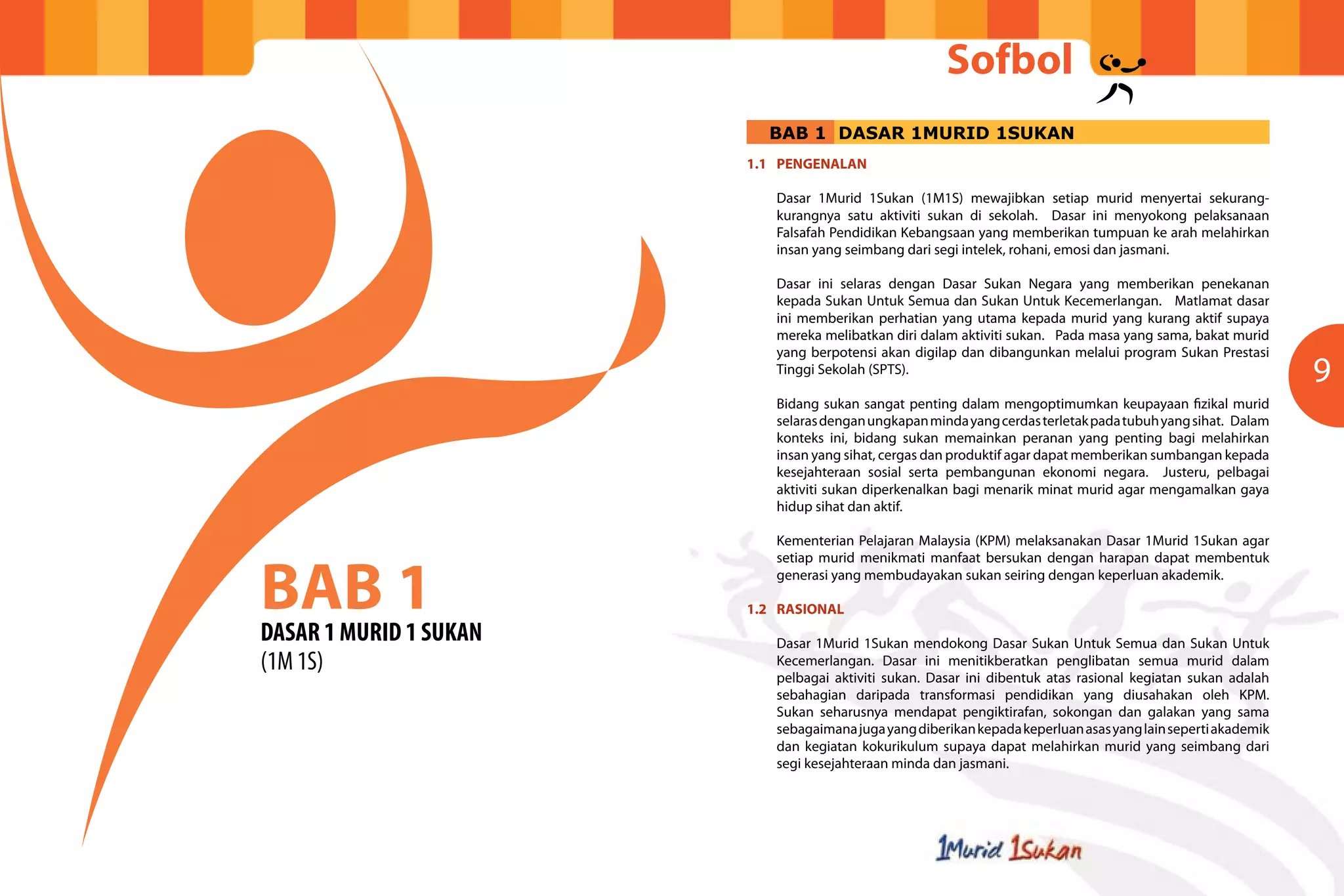 Sofbol
9
BAB 1
DASAR 1 MURID 1 SUKAN
(1M 1S)
1.1	PENGENALAN
Dasar 1Murid 1Sukan (1M1S) mewajibkan setiap murid menyertai sekurang-
kurangnya satu aktiviti sukan di sekolah. Dasar ini menyokong pelaksanaan
Falsafah Pendidikan Kebangsaan yang memberikan tumpuan ke arah melahirkan
insan yang seimbang dari segi intelek, rohani, emosi dan jasmani.
Dasar ini selaras dengan Dasar Sukan Negara yang memberikan penekanan
kepada Sukan Untuk Semua dan Sukan Untuk Kecemerlangan. Matlamat dasar
ini memberikan perhatian yang utama kepada murid yang kurang aktif supaya
mereka melibatkan diri dalam aktiviti sukan. Pada masa yang sama, bakat murid
yang berpotensi akan digilap dan dibangunkan melalui program Sukan Prestasi
Tinggi Sekolah (SPTS).
Bidang sukan sangat penting dalam mengoptimumkan keupayaan fizikal murid
selarasdenganungkapanmindayangcerdasterletakpadatubuhyangsihat. Dalam
konteks ini, bidang sukan memainkan peranan yang penting bagi melahirkan
insan yang sihat, cergas dan produktif agar dapat memberikan sumbangan kepada
kesejahteraan sosial serta pembangunan ekonomi negara. Justeru, pelbagai
aktiviti sukan diperkenalkan bagi menarik minat murid agar mengamalkan gaya
hidup sihat dan aktif.
Kementerian Pelajaran Malaysia (KPM) melaksanakan Dasar 1Murid 1Sukan agar
setiap murid menikmati manfaat bersukan dengan harapan dapat membentuk
generasi yang membudayakan sukan seiring dengan keperluan akademik.
1.2	RASIONAL
Dasar 1Murid 1Sukan mendokong Dasar Sukan Untuk Semua dan Sukan Untuk
Kecemerlangan. Dasar ini menitikberatkan penglibatan semua murid dalam
pelbagai aktiviti sukan. Dasar ini dibentuk atas rasional kegiatan sukan adalah
sebahagian daripada transformasi pendidikan yang diusahakan oleh KPM.
Sukan seharusnya mendapat pengiktirafan, sokongan dan galakan yang sama
sebagaimanajugayangdiberikankepadakeperluanasasyanglainsepertiakademik
dan kegiatan kokurikulum supaya dapat melahirkan murid yang seimbang dari
segi kesejahteraan minda dan jasmani.
BAB 1 DASAR 1MURID 1SUKAN
 