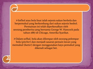 Sofbol atau bola lisut ialah sejenis sukan berbola dan
berpemukul yang berkembang dari sukan sejenis besbol.
Permainan ini telah diperkenalkan oleh
seorang pemberita yang bernama George W. Hancock pada
tahun 1887 di Chicago, Amerika Syarikat.
Dalam sofbal, bola akan dilempar oleh seorang pelempar
bola (pitcher) dan menjadi sasaran pemain lawan yang
memukul (batter) dengan menggunakan kayu pemukul yang
dikenali sebagai bet.
 