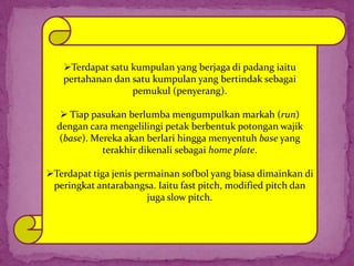 Terdapat satu kumpulan yang berjaga di padang iaitu
pertahanan dan satu kumpulan yang bertindak sebagai
pemukul (penyerang).
 Tiap pasukan berlumba mengumpulkan markah (run)
dengan cara mengelilingi petak berbentuk potongan wajik
(base). Mereka akan berlari hingga menyentuh base yang
terakhir dikenali sebagai home plate.
Terdapat tiga jenis permainan sofbol yang biasa dimainkan di
peringkat antarabangsa. Iaitu fast pitch, modified pitch dan
juga slow pitch.
 
