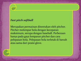 Fast pitch softball
Merupakan permainan ditentukan oleh pitcher.
Pitcher melempar bola dengan kecepatan
maksimum, serupa dengan baseball. Perbezaan
hanya pada gaya lemparan pitcher dan cara
pelepasan bola. Pelepasan bola terletak di bawah
atau sama dari posisi glove.
 