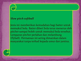 Slow pitch softball
Jenis ini memberikan kemudahan bagi batter untuk
memukul bola. Batter diberi bola terus menerus oleh
pitcher sampai boleh untuk memukul bola tersebut.
Lemparan pitcher perlahan dan melambung
(flyball). Permainan ini sering dimainkan dalam
masyarakat tanpa terhad kepada umur dan jantina.
 