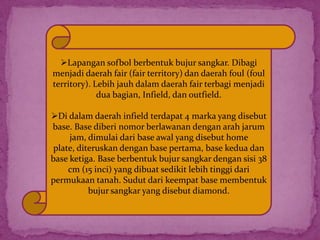 Lapangan sofbol berbentuk bujur sangkar. Dibagi
menjadi daerah fair (fair territory) dan daerah foul (foul
territory). Lebih jauh dalam daerah fair terbagi menjadi
dua bagian, Infield, dan outfield.
Di dalam daerah infield terdapat 4 marka yang disebut
base. Base diberi nomor berlawanan dengan arah jarum
jam, dimulai dari base awal yang disebut home
plate, diteruskan dengan base pertama, base kedua dan
base ketiga. Base berbentuk bujur sangkar dengan sisi 38
cm (15 inci) yang dibuat sedikit lebih tinggi dari
permukaan tanah. Sudut dari keempat base membentuk
bujur sangkar yang disebut diamond.
 