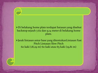 Di belakang home plate terdapat batasan yang disebut
backstop sejauh 7,62 dan 9,14 meter di belakang home
plate.
Jarak lintasan antar base yang ditentukanLintasan Fast
Pitch Lintasan Slow Pitch
60 kaki (18,29 m) 60 kaki atau 65 kaki (19,81 m)
 