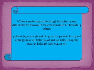 “Jarak melempar (pitching) fast pitch yang
ditentukan”Dewasa Di bawah 18 tahun Di bawah 15
tahun
43 kaki (13,11 m) 46 kaki (14,02 m) 40 kaki (12,19 m)
atau 35 kaki 46 kaki (14,02 m) 40 kaki (12,19 m)
atau 35 kaki 46 kaki (14,02 m)
 