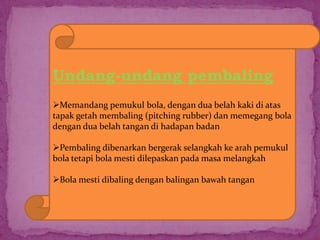 Undang-undang pembaling
Memandang pemukul bola, dengan dua belah kaki di atas
tapak getah membaling (pitching rubber) dan memegang bola
dengan dua belah tangan di hadapan badan
Pembaling dibenarkan bergerak selangkah ke arah pemukul
bola tetapi bola mesti dilepaskan pada masa melangkah
Bola mesti dibaling dengan balingan bawah tangan
 