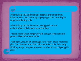 Pembaling tidak dibenarkan berpura-pura membuat
balingan atau melakukan apa-apa pergerakan ke arah plet
tanpa membaling bola
Pembaling tidak dibenarkan menggolekan atau
melantunkan bola kepada pemukul bola
Tidak dibenarkan bergerak balik dengan cepat sebelum
pemukul berkedudukan sedia
Balingan yang boleh dipanggil satu ‘straik’ mesti melepasi
plet dan diantara lutut dan bahu pemukul bola. Bola yang
dibaling tetapi melepasi kawasan tersebut di atas di panggil a
pitch
 