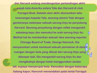 dan Harvard sedang mendengarkan pertandingan akhir
sepak bola Amerika antara Yale dan Harvard di club
Farragut Boat. Setelah skor akhir diumumkan iaitu
kmenangan kepada Yale, seorang alumni Yale dengan
gembiranya melempar sebuah sarung tinju ke penyokong
Harvard. Seorang penyokong dengan reflek mengambil
sebatang kayu dan memukul ke arah sarung tinju itu.
Melihat hal itu memberikan sebuah idea seorang reporter
Chicago Board of Trade, George Hancock. Dia
menyarankan untuk membuat sebuah permainan di dalam
ruangan dengan bola yang dibuat dari sarung tinju yang
dilempar tadi. Dia mengambil sarung tinju itu dan
mengikatnya dengan ketat menggunakan seutas
tali, supaya menyerupai bola. Kemudian dengan beberapa
batang kapur, Hancock menandakan pada lantai Farragut
 
