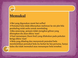 Memukul
Bet yang digunakan mesti bet sofbol
Pemukul bola tidak dibenarkan melintasi ke sisi plet bila
pembaling telah sedia untuk membaling
Jika seseorang pemain tidak mengikut giliran yang
ditetapkan dia akan dikira ‘mati’
Faul menampan (bunt foul) yang dilakukan pada pukulan
ketiga dikira ‘mati’
Bola yang dibaling dan menyentuh pemukul bola
membolehkan pemukul bola itu berlari ke bes pertama, hanya
kalau dia tidak memukul atau menampan bola tersebut.
 