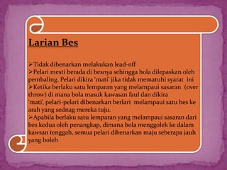 Larian Bes
Tidak dibenarkan melakukan lead-off
Pelari mesti berada di besnya sehingga bola dilepaskan oleh
pembaling. Pelari dikira ‘mati’ jika tidak mematuhi syarat ini
Ketika berlaku satu lemparan yang melampaui sasaran (over
throw) di mana bola masuk kawasan faul dan dikira
‘mati’, pelari-pelari dibenarkan berlari melampaui satu bes ke
arah yang sednag mereka tuju.
Apabila berlaku satu lemparan yang melampaui sasaran dari
bes kedua oleh penangkap, dimana bola menggolek ke dalam
kawsan tenggah, semua pelari dibenarkan maju seberapa jauh
yang boleh
 