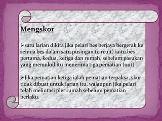 Mengskor
satu larian dikira jika pelari bes berjaya bergerak ke
semua bes dalam satu pusingan (circuit) iaitu bes
pertama, kedua, ketiga dan rumah, sebelum pasukan
yang memukul itu menerima tiga pematian (out)
Jika pematian ketiga ialah pematian terpaksa, skor
tidak dibuat untuk larian itu, walaupun jika pelari
telah melintasi plet rumah sebelum pematian
berlaku.
 