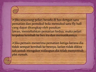 Jika seseorang pelari berada di bes dengan satu
pematian dan pemukul bola memukul satu fly ball
yang dapat ditangkap oleh pasukan
lawan, mentebabkan pematian kedua, maka pelari
terpaksa kembali ke bes itu dan mematikannya.
Jika pemain menerima pematian ketiga kerana dia
tidak sempat kembali ke besnya, larian tidak dikira
sah untuk mengskor walaupun dia telah menyentuh
plet rumah.
 