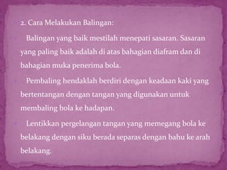  2. Cara Melakukan Balingan:
 Balingan yang baik mestilah menepati sasaran. Sasaran
yang paling baik adalah di atas bahagian diafram dan di
bahagian muka penerima bola.
 Pembaling hendaklah berdiri dengan keadaan kaki yang
bertentangan dengan tangan yang digunakan untuk
membaling bola ke hadapan.
 Lentikkan pergelangan tangan yang memegang bola ke
belakang dengan siku berada separas dengan bahu ke arah
belakang.
 