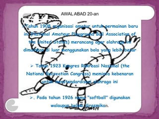 AWAL ABAD 20-an
Tahun 1908 organisasi amatur untuk permainan baru
ini (National Amateur Playground Ball Association of
the United States) merancang agar olahraga ini
dimainkan di luar menggunakan bola yang lebih besar
 Tahun 1923 Kongres Rekreasi Nasional (the
National Recreation Congress) meminta kebenaran
untuk menstandardisasi olahraga ini
. Pada tahun 1926 nama "softball" digunakan
walaupun belum dirasmikan.
 