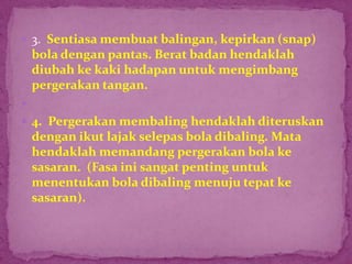  3. Sentiasa membuat balingan, kepirkan (snap)
bola dengan pantas. Berat badan hendaklah
diubah ke kaki hadapan untuk mengimbang
pergerakan tangan.

 4. Pergerakan membaling hendaklah diteruskan
dengan ikut lajak selepas bola dibaling. Mata
hendaklah memandang pergerakan bola ke
sasaran. (Fasa ini sangat penting untuk
menentukan bola dibaling menuju tepat ke
sasaran).
 