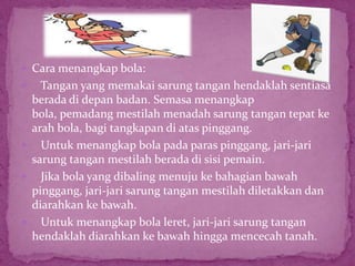  Cara menangkap bola:
 Tangan yang memakai sarung tangan hendaklah sentiasa
berada di depan badan. Semasa menangkap
bola, pemadang mestilah menadah sarung tangan tepat ke
arah bola, bagi tangkapan di atas pinggang.
 Untuk menangkap bola pada paras pinggang, jari-jari
sarung tangan mestilah berada di sisi pemain.
 Jika bola yang dibaling menuju ke bahagian bawah
pinggang, jari-jari sarung tangan mestilah diletakkan dan
diarahkan ke bawah.
 Untuk menangkap bola leret, jari-jari sarung tangan
hendaklah diarahkan ke bawah hingga mencecah tanah.
 