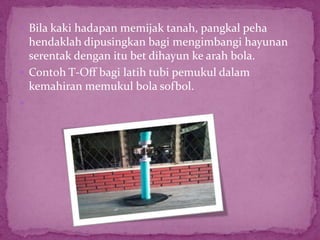  Bila kaki hadapan memijak tanah, pangkal peha
hendaklah dipusingkan bagi mengimbangi hayunan
serentak dengan itu bet dihayun ke arah bola.
 Contoh T-Off bagi latih tubi pemukul dalam
kemahiran memukul bola sofbol.

 