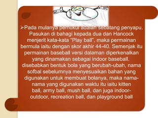 Pada mulanya pemukul adalah sebatang penyapu.
Pasukan di bahagi kepada dua dan Hancock
menjerit kata-kata “Play ball”, maka permainan
bermula iaitu dengan skor akhir 44-40. Semenjak itu
permainan baseball versi dalaman diperkenalkan
yang dinamakan sebagai indoor baseball.
disebabkan bentuk bola yang berubah-ubah, nama
sofbal sebelumnya menyesuaikan bahan yang
digunakan untuk membuat bolanya, maka nama-
nama yang digunakan waktu itu iaitu kitten
ball, army ball, mush ball, dan juga indoor-
outdoor, recreation ball, dan playground ball
 