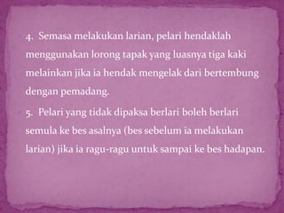  4. Semasa melakukan larian, pelari hendaklah
menggunakan lorong tapak yang luasnya tiga kaki
melainkan jika ia hendak mengelak dari bertembung
dengan pemadang.
 5. Pelari yang tidak dipaksa berlari boleh berlari
semula ke bes asalnya (bes sebelum ia melakukan
larian) jika ia ragu-ragu untuk sampai ke bes hadapan.
 