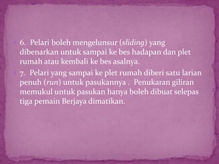  6. Pelari boleh mengelunsur (sliding) yang
dibenarkan untuk sampai ke bes hadapan dan plet
rumah atau kembali ke bes asalnya.
 7. Pelari yang sampai ke plet rumah diberi satu larian
penuh (run) untuk pasukannya . Penukaran giliran
memukul untuk pasukan hanya boleh dibuat selepas
tiga pemain Berjaya dimatikan.
 