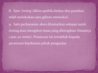  8. Satu ‘inning’ dikira apabila kedua-dua pasukan
telah melakukan satu giliran memukul.
 9. Satu perlawanan akan ditamatkan selepas tujuh
inning atau mengikut masa yang ditetapkan (biasanya
1 jam 20 minit). Peraturan ini tertakluk kepada
peraturan kejohanan pihak penganjur.
 