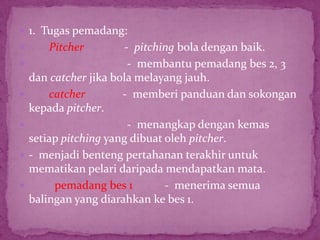  1. Tugas pemadang:
 Pitcher - pitching bola dengan baik.
 - membantu pemadang bes 2, 3
dan catcher jika bola melayang jauh.
 catcher - memberi panduan dan sokongan
kepada pitcher.
 - menangkap dengan kemas
setiap pitching yang dibuat oleh pitcher.
 - menjadi benteng pertahanan terakhir untuk
mematikan pelari daripada mendapatkan mata.
 pemadang bes 1 - menerima semua
balingan yang diarahkan ke bes 1.
 