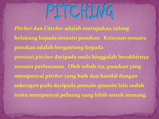  Pitcher dan Catcher adalah merupakan tulang
belakang kepada sesuatu pasukan. Kejayaan sesuatu
pasukan adalah bergantung kepada
prestasi pitcher daripada mula hinggalah berakhirnya
sesuatu perlawanan. Oleh sebab itu, pasukan yang
mempunyai pitcher yang baik dan handal dengan
sokongan padu daripada pemain-pemain lain sudah
tentu mempunyai peluang yang lebih untuk menang.
 
