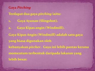  Gaya Pitching
 Terdapat dua gaya pitching iaitu:
 1. Gaya Ayunan (Slingshot).
 2. Gaya Kipas angin (Windmill).
 Gaya Kipas Angin (Windmill) adalah satu gaya
yang biasa digunakan oleh
kebanyakan pitcher. Gaya ini lebih pantas kerana
momentum terbentuk daripada lakaran yang
lebih besar.
 