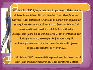 Pada tahun 1933, kejuaraan dunia pertama dilaksanakan
di bawah persatuan Sofbal Amatur Amerika (Amateur
Softball Association of America) di mana telah digunakan
sebagai peraturan asas di Amerika. Juara untuk sofbal
kelas lelaki pada saat itu adalah J. L. Gills dari
Chicago, dan juara kelas wanita iaitu Great Northerns dari
kota yang sama. Walaupun kejuaraan yang di
pertandingkan adalah amatur, mereka biasa ditaja oleh
organisasi industri di wilayahnya.
Pada tahun 1934, pembentukan peraturan bersama untuk
lebih jauh memberikan standarisasi peraturan sofbal.
 