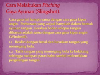  Cara gaya ini hampir sama dengan cara gaya kipas
angin. Perbezaan yang wujud hanyalah dalam bentuk
ayunan tangan. Gerakan badan selepas tangan
dihayun adalah sama dengan cara gaya kipas angin
(Windmill).
 1.1 Berdiri dengan betul dan luruskan tangan yang
memegang bola.
 1.2 Tarik tangan yang memegang bola ke belakang
sehingga melepasi paras bahu sambil melentikkan
pergelangan tangan.
 