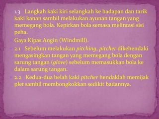  1.3 Langkah kaki kiri selangkah ke hadapan dan tarik
kaki kanan sambil melakukan ayunan tangan yang
memegang bola. Kepirkan bola semasa melintasi sisi
peha.
 Gaya Kipas Angin (Windmill).
 2.1 Sebelum melakukan pitching, pitcher dikehendaki
mengasingkan tangan yang memegang bola dengan
sarung tangan (glove) sebelum memasukkan bola ke
dalam sarung tangan.
 2.2 Kedua-dua belah kaki pitcher hendaklah memijak
plet sambil membongkokkan sedikit badannya.
 