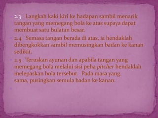  2.3 Langkah kaki kiri ke hadapan sambil menarik
tangan yang memegang bola ke atas supaya dapat
membuat satu bulatan besar.
 2.4 Semasa tangan berada di atas, ia hendaklah
dibengkokkan sambil memusingkan badan ke kanan
sedikit.
 2.5 Teruskan ayunan dan apabila tangan yang
memegang bola melalui sisi peha pitcher hendaklah
melepaskan bola tersebut. Pada masa yang
sama, pusingkan semula badan ke kanan.

 