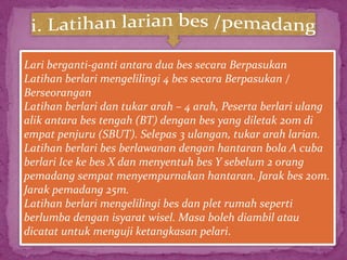Lari berganti-ganti antara dua bes secara Berpasukan
Latihan berlari mengelilingi 4 bes secara Berpasukan /
Berseorangan
Latihan berlari dan tukar arah – 4 arah, Peserta berlari ulang
alik antara bes tengah (BT) dengan bes yang diletak 20m di
empat penjuru (SBUT). Selepas 3 ulangan, tukar arah larian.
Latihan berlari bes berlawanan dengan hantaran bola A cuba
berlari Ice ke bes X dan menyentuh bes Y sebelum 2 orang
pemadang sempat menyempurnakan hantaran. Jarak bes 20m.
Jarak pemadang 25m.
Latihan berlari mengelilingi bes dan plet rumah seperti
berlumba dengan isyarat wisel. Masa boleh diambil atau
dicatat untuk menguji ketangkasan pelari.
 