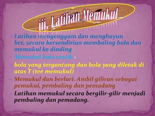 Latihan mengenggam dan menghayun
bet, secara bersendirian membaling bola dan
memukul ke dinding.
 Memukul bola statik -
 bola yang tergantung dan bola yang diletak di
atas T (tee memukul)
 Memukul dan berlari. Ambil giliran sebagai
pemukul, pembaling dan pemadang
 Latihan memukul secara bergilir-gilir menjadi
pembaling dan pemadang.
 