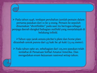  Pada tahun 1946, terdapat perubahan jumlah pemain dalam
pertama pasukan dari 10 ke 9 orang. Pemain ke sepuluh
dinamakan “shortfielder” pada saat itu bertugas sebagai
penjaga daerah dangkal bahagian outfield yang menjelalajah di
belakang infield.
Tahun 1950 jarak antara pitcher’s plate dan home plate
ditambah untuk putera dari 43 kaki ke 46 kaki (13.114 meter).
 Pada tahun 1960-an, sebahagian dari 125,000 pasukan telah
terdaftar di Persatuan Sofbal Amatur Amerika. Dan
mengadakan enam kejuaraan nasional setiap tahun.
 
