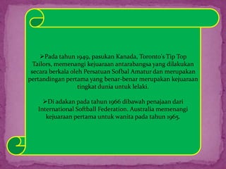 Pada tahun 1949, pasukan Kanada, Toronto's Tip Top
Tailors, memenangi kejuaraan antarabangsa yang dilakukan
secara berkala oleh Persatuan Sofbal Amatur dan merupakan
pertandingan pertama yang benar-benar merupakan kejuaraan
tingkat dunia untuk lelaki.
Di adakan pada tahun 1966 dibawah penajaan dari
International Softball Federation. Australia memenangi
kejuaraan pertama untuk wanita pada tahun 1965.
 