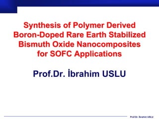 Synthesis of Polymer Derived
Boron-Doped Rare Earth Stabilized
 Bismuth Oxide Nanocomposites
     for SOFC Applications

    Prof.Dr. İbrahim USLU



                             Prof.Dr. İbrahim USLU
 