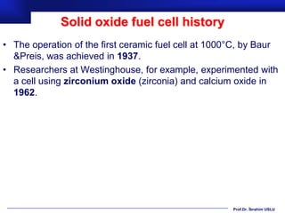 Solid oxide fuel cell history
• The operation of the first ceramic fuel cell at 1000°C, by Baur
  &Preis, was achieved in 1937.
• Researchers at Westinghouse, for example, experimented with
  a cell using zirconium oxide (zirconia) and calcium oxide in
  1962.




                                                      Prof.Dr. İbrahim USLU
 