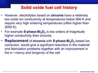 Solid oxide fuel cell history
• However, electrolytes based on zirconia have a relatively
  low oxide ion conductivity at temperatures below 800 K and
  require very high sintering temperatures (often higher than
  2000 K).
• For example δ-phase-Bi2O3 is two orders of magnitude
  higher conductivity than zirconia.
• Replacement of zirconia with δ-phase-Bi2O3 based ion
  conductor, would give a signifcant reduction in the material
  and fabrication problems together with an improvement in
  the e•-ciency and longevity of the cell.




                                                       Prof.Dr. İbrahim USLU
 