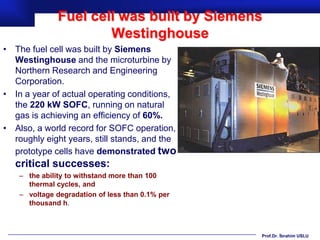 Fuel cell was built by Siemens
                       Westinghouse
• The fuel cell was built by Siemens
  Westinghouse and the microturbine by
  Northern Research and Engineering
  Corporation.
• In a year of actual operating conditions,
  the 220 kW SOFC, running on natural
  gas is achieving an efficiency of 60%.
• Also, a world record for SOFC operation,
  roughly eight years, still stands, and the
  prototype cells have demonstrated two
   critical successes:
    – the ability to withstand more than 100
      thermal cycles, and
    – voltage degradation of less than 0.1% per
      thousand h.



                                                  Prof.Dr. İbrahim USLU
 