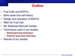 Outline
•   Fuel Cells and SOFCs
•   Solid oxide fuel cell history
•   Design and operation of SOFCs
•   R&D On Fuel Cell
•   RE Stabilized Bismuth Oxides
•   Techniques used in our studies
    – Electrospinning technique
    – Polymer precursor technique
• Results of our studies




                                       Prof.Dr. İbrahim USLU
 