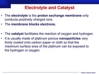 Electrolyte and Catalyst
• The electrolyte is the proton exchange membrane only
  conducts positively charged ions.
• The membrane blocks electrons.

• The catalyst facilitates the reaction of oxygen and hydrogen.
• It is usually made of platinum porous nanoparticles very
  thinly coated onto carbon paper or cloth so that the
  maximum surface area of the platinum can be exposed to
  the hydrogen or oxygen.




                                                      Prof.Dr. İbrahim USLU
 
