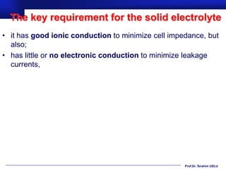 The key requirement for the solid electrolyte
• it has good ionic conduction to minimize cell impedance, but
  also;
• has little or no electronic conduction to minimize leakage
  currents,




                                                    Prof.Dr. İbrahim USLU
 