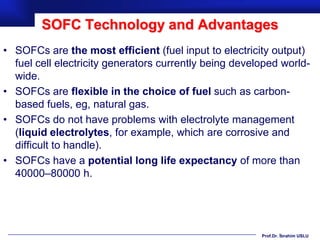 SOFC Technology and Advantages
• SOFCs are the most efficient (fuel input to electricity output)
  fuel cell electricity generators currently being developed world-
  wide.
• SOFCs are flexible in the choice of fuel such as carbon-
  based fuels, eg, natural gas.
• SOFCs do not have problems with electrolyte management
  (liquid electrolytes, for example, which are corrosive and
  difficult to handle).
• SOFCs have a potential long life expectancy of more than
  40000–80000 h.




                                                        Prof.Dr. İbrahim USLU
 